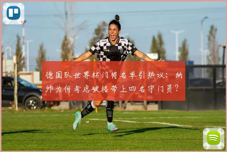 德国队世界杯门将名单引热议：纳帅为何考虑破格带上四名守门员？