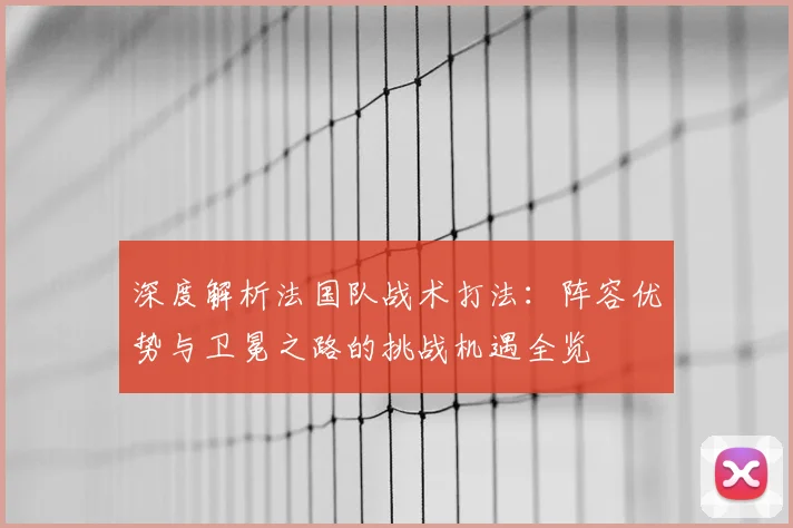 深度解析法国队战术打法:阵容优势与卫冕之路的挑战机遇全览