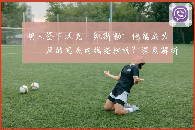 湖人签下沃克·凯斯勒:他能成为浓眉的完美内线搭档吗?深度解析新援作用与轮换前景