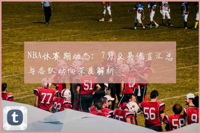NBA休赛期动态：7月交易流言汇总与各队动向深度解析