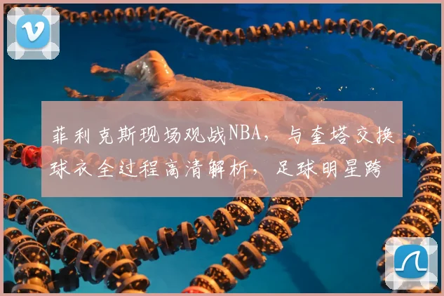 菲利克斯现场观战NBA,与奎塔交换球衣全过程高清解析,足球明星跨界互动引热议
