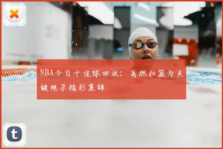 NBA今日十佳球回放：高燃扣篮与关键绝杀精彩集锦