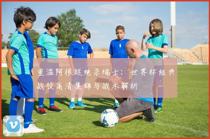重温阿根廷绝杀瑞士：世界杯经典战役高清集锦与战术解析