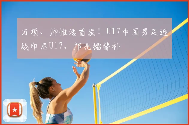 万项、帅惟浩首发！U17中国男足迎战印尼U17，邝兆镭替补