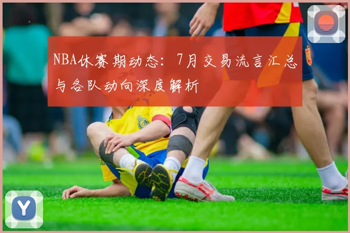 NBA休赛期动态：7月交易流言汇总与各队动向深度解析