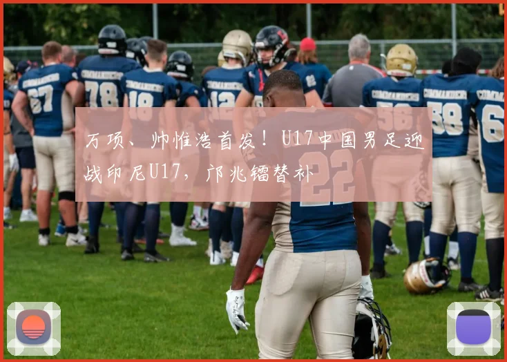 万项、帅惟浩首发！U17中国男足迎战印尼U17，邝兆镭替补