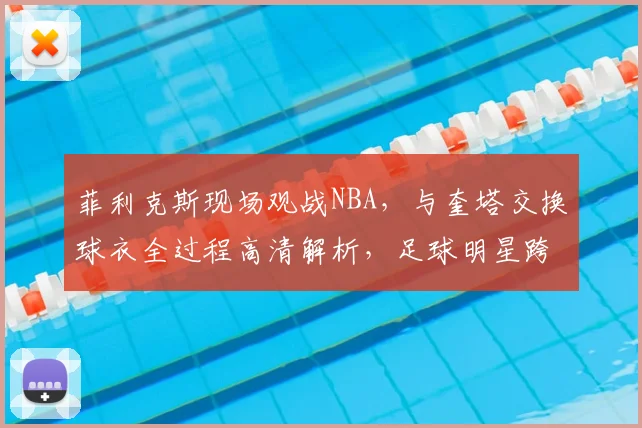 菲利克斯现场观战NBA，与奎塔交换球衣全过程高清解析，足球明星跨界互动引热议